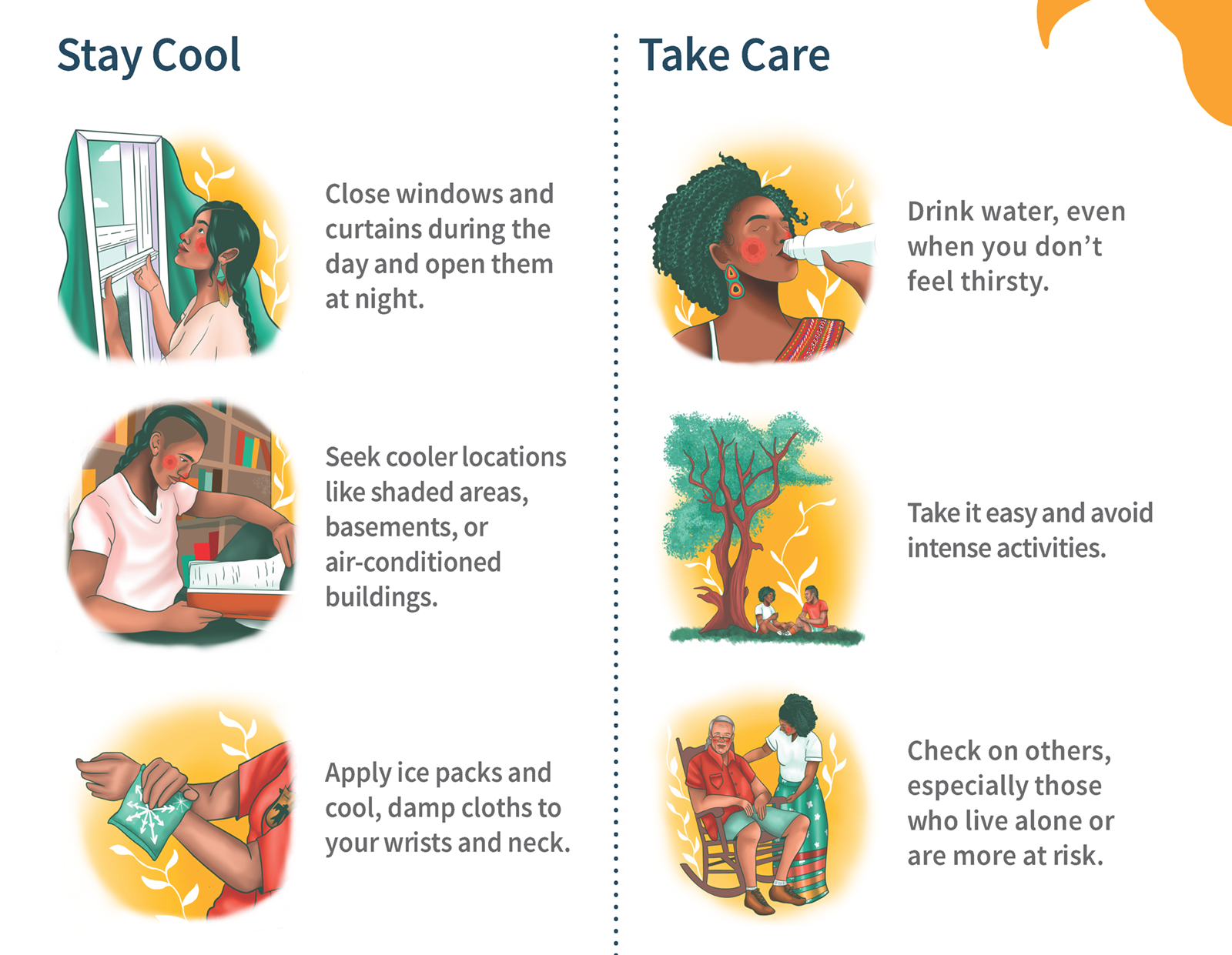 Stay cool! Close windows and curtains during the day and open them at night. Seek cooler locations like shaded areas, basements, or air-conditioned buildings. Apply ice packs and cool, damp cloths to your wrists and neck. Take care! Drink water, even when you don't feel thirsty. Take it easy and avoid intense activities. Check on others, especially those who live alone or are more at risk.